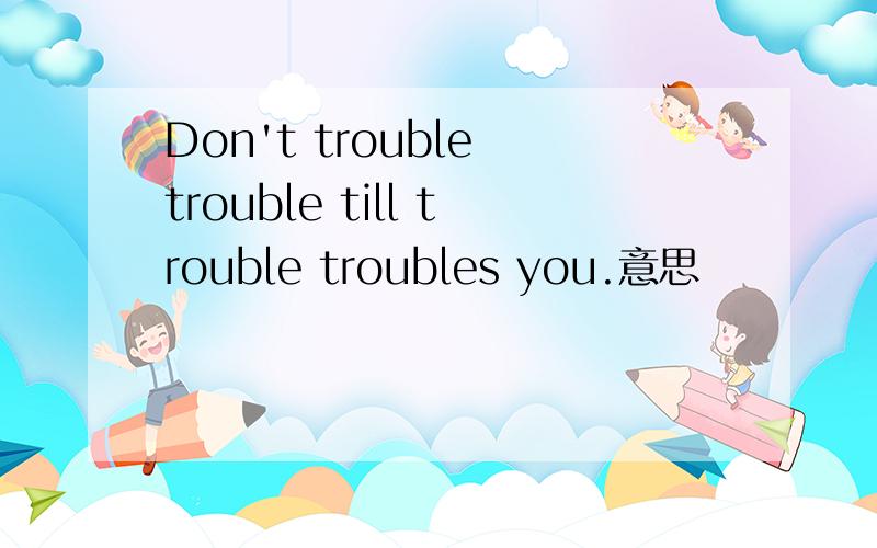 Don't trouble trouble till trouble troubles you.意思