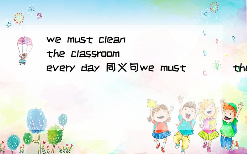 we must clean the classroom every day 同义句we must （   ）the classroom（  ）every day