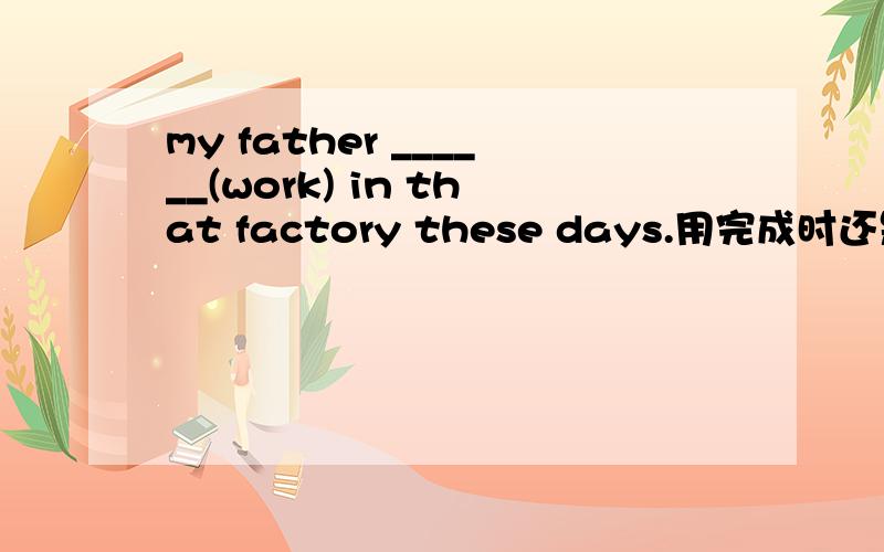my father ______(work) in that factory these days.用完成时还是现在进行时?has worked 还是is working答案是isworking,那为什么呢?具体的.