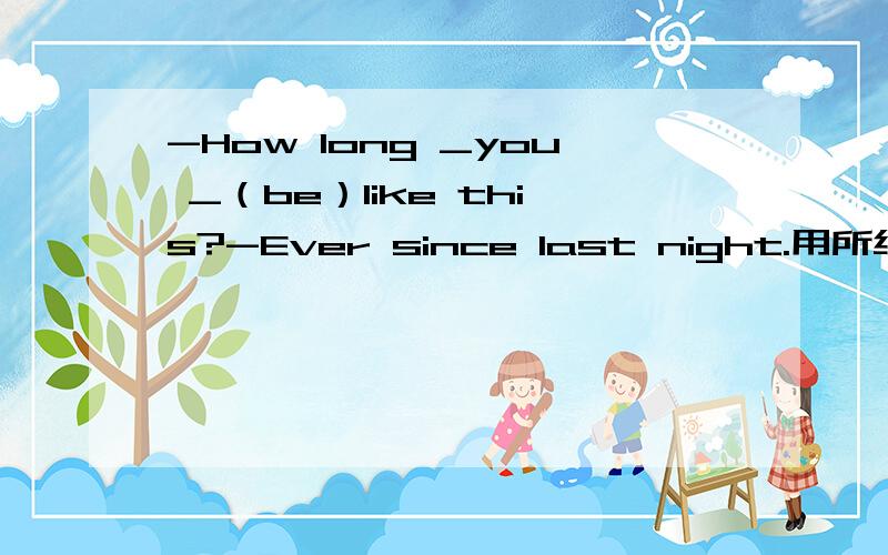 -How long _you _（be）like this?-Ever since last night.用所给词的恰当形式填空