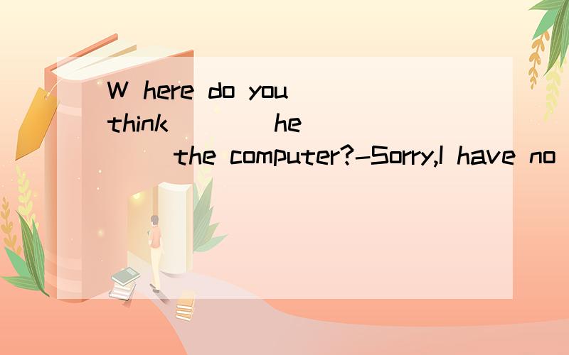 W here do you think ___ he ___ the computer?-Sorry,I have no idea．选什么,