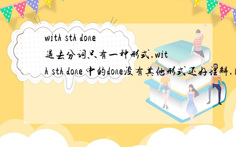 with sth done 过去分词只有一种形式,with sth done 中的done没有其他形式还好理解,因为过去分词只有一种形式,那with sth doing.doing还有其他的形式,如被动 being done 完成having done 完成被动 having been done