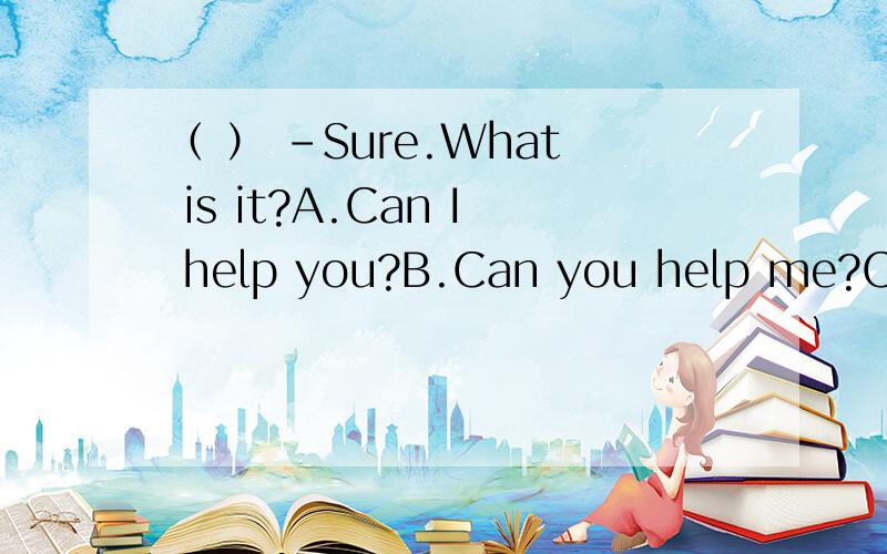 （ ） -Sure.What is it?A.Can I help you?B.Can you help me?C.What can I do for you?D Do you need help?