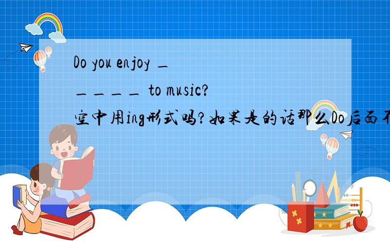 Do you enjoy _____ to music?空中用ing形式吗?如果是的话那么Do后面不是用原型吗?..还是说看ENJOY接近这个单词?就用ING?