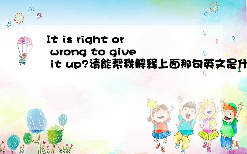 It is right or wrong to give it up?请能帮我解释上面那句英文是什么意思``