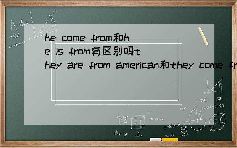 he come from和he is from有区别吗they are from american和they come from american是不是此时 is和come这两种说法都是对的