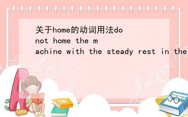 关于home的动词用法do not home the machine with the steady rest in the shipping position.这句话我不了解home的意思,所以不明白整句话的意思,求解!谢谢!