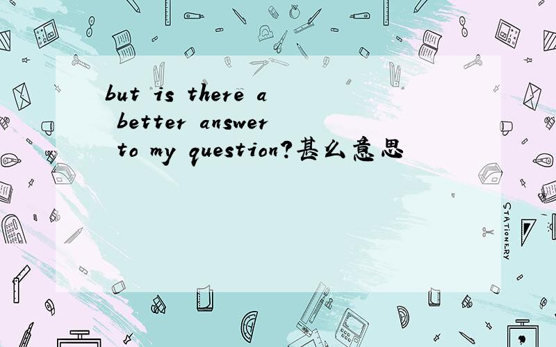 but is there a better answer to my question?甚么意思