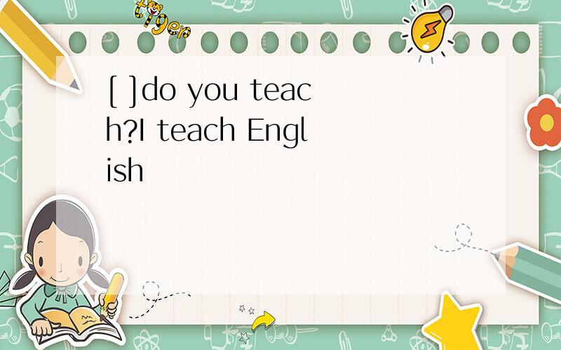 [ ]do you teach?I teach English