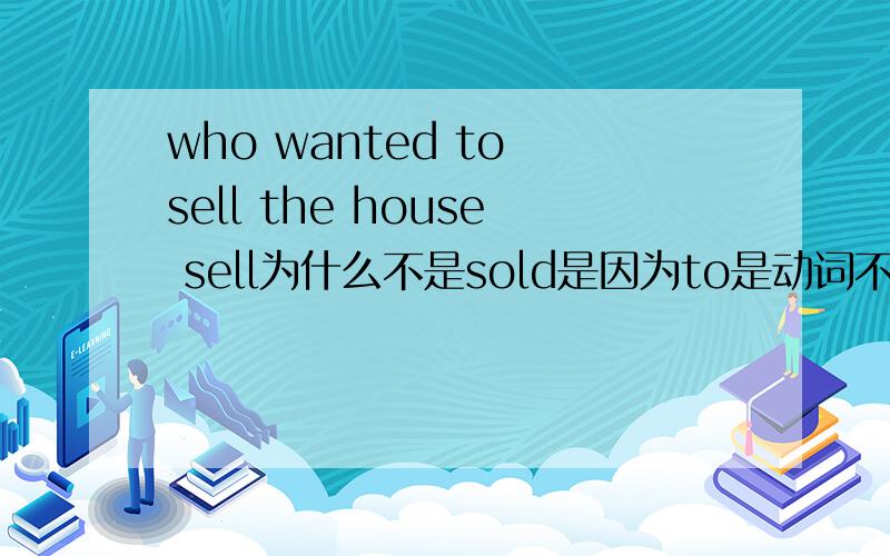 who wanted to sell the house sell为什么不是sold是因为to是动词不定式,后面接动词原形吗?