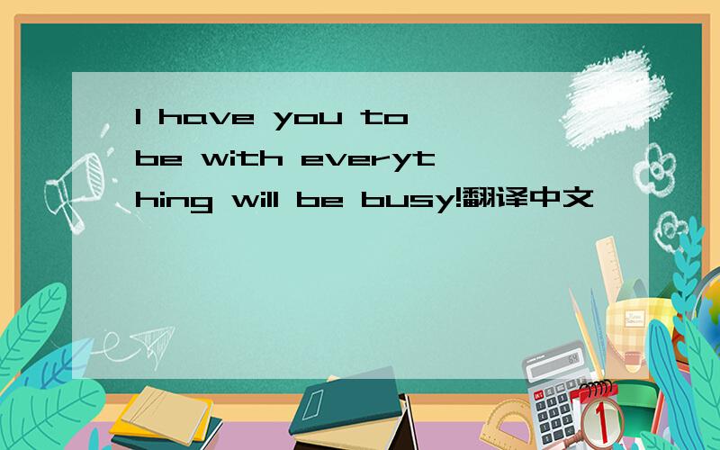 I have you to be with everything will be busy!翻译中文
