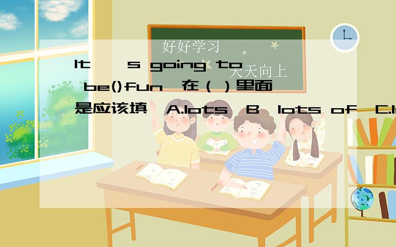 It,'s going to be()fun,在（）里面是应该填,A.lots,B,lots of,C.lot of