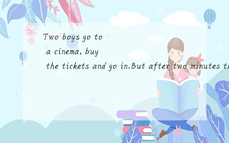 Two boys go to a cinema, buy the tickets and go in.But after two minutes they come out,buy two more tickets and go in again.After a few minutes they come out again aud buy two more tickets .The girl in the ticket office says to them at last,
