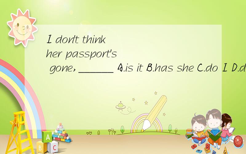 I don't think her passport's gone,______ A.is it B.has she C.do I D.don't you答案是A,为什么