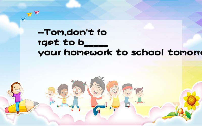 --Tom,don't forget to b_____your homework to school tomorrow.（横线上填什么） ——OK,Miss Lee