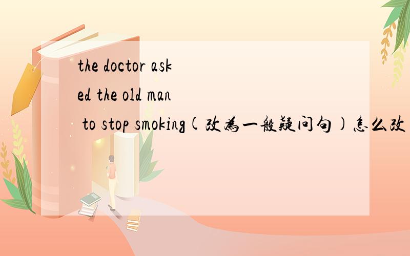the doctor asked the old man to stop smoking(改为一般疑问句)怎么改