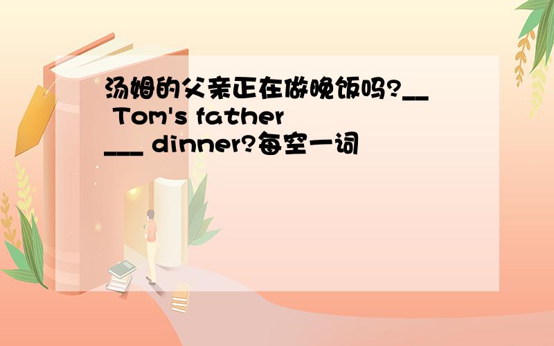 汤姆的父亲正在做晚饭吗?__ Tom's father ___ dinner?每空一词