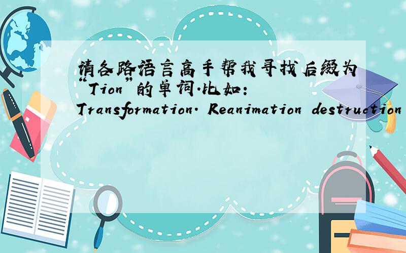 请各路语言高手帮我寻找后缀为“Tion”的单词.比如： Transformation. Reanimation destruction construction之类后缀为tion的单词.很急 谢谢各位!