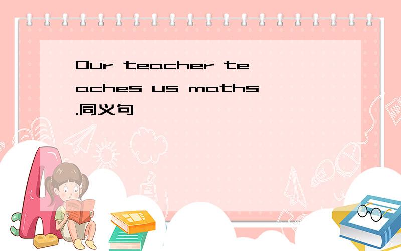 Our teacher teaches us maths.同义句