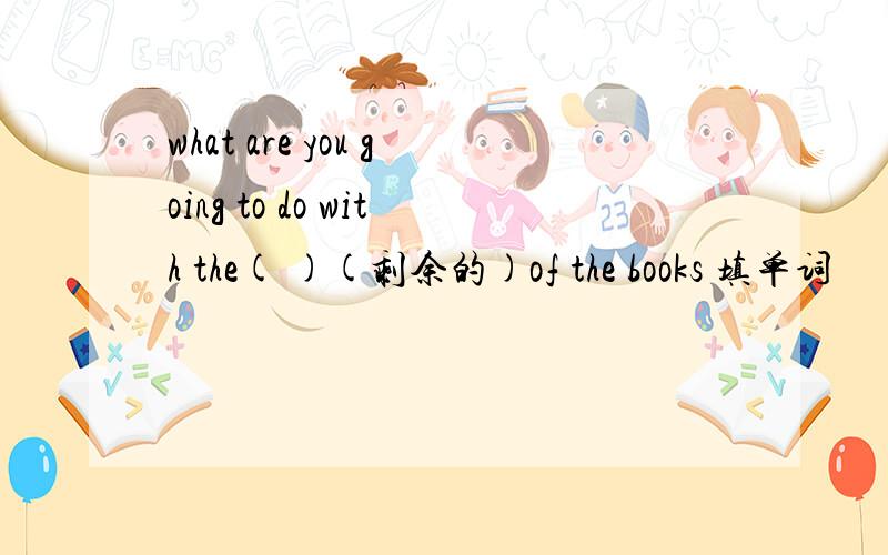 what are you going to do with the( )(剩余的)of the books 填单词