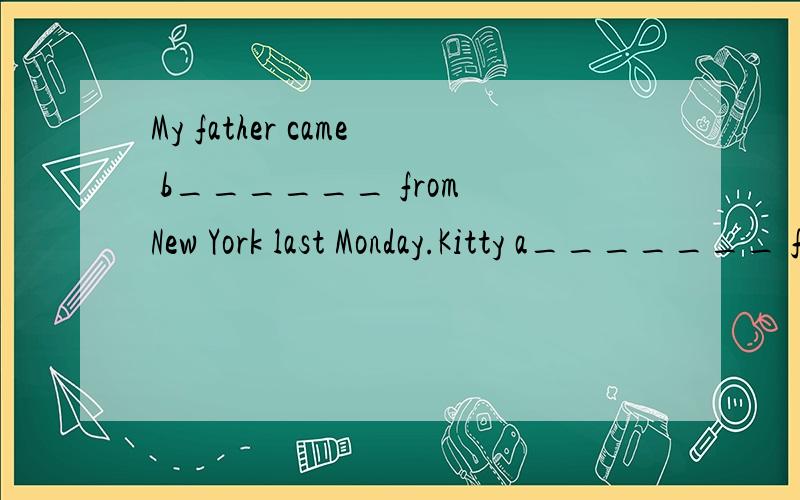 My father came b______ from New York last Monday.Kitty a_______ for penfriends in China last week.1.My father came b______ from New York last Monday.2.Kitty a_______ for penfriends in China last week.