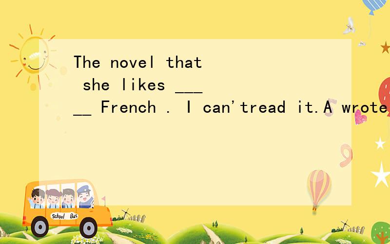 The novel that she likes _____ French . I can'tread it.A wrote it B is written in C wrote on D is written on