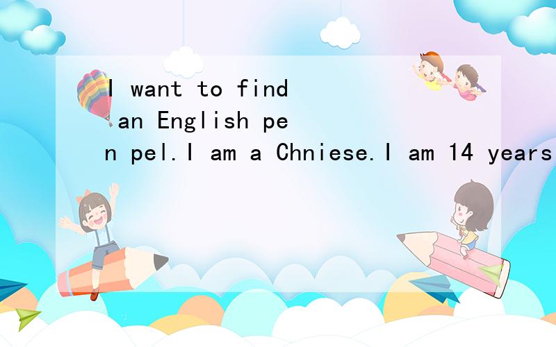 I want to find an English pen pel.I am a Chniese.I am 14 years old.I am a girl.If you want to make friend with me,you can send me an e-mail.My e-mail address is