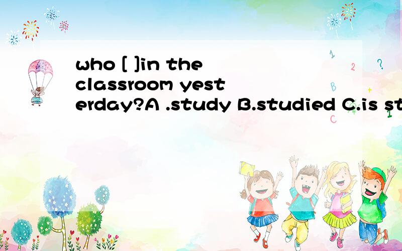 who [ ]in the classroom yesterday?A .study B.studied C.is studying怎么选