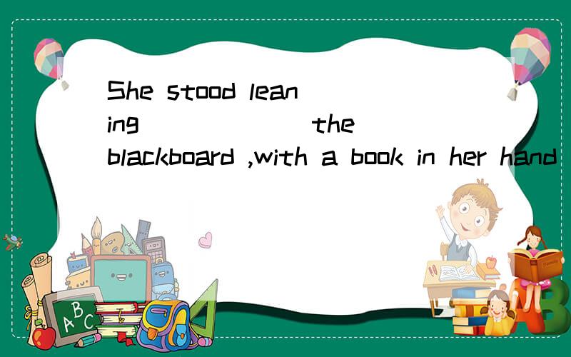 She stood leaning ______the blackboard ,with a book in her hand .A on B upon C aganist D in