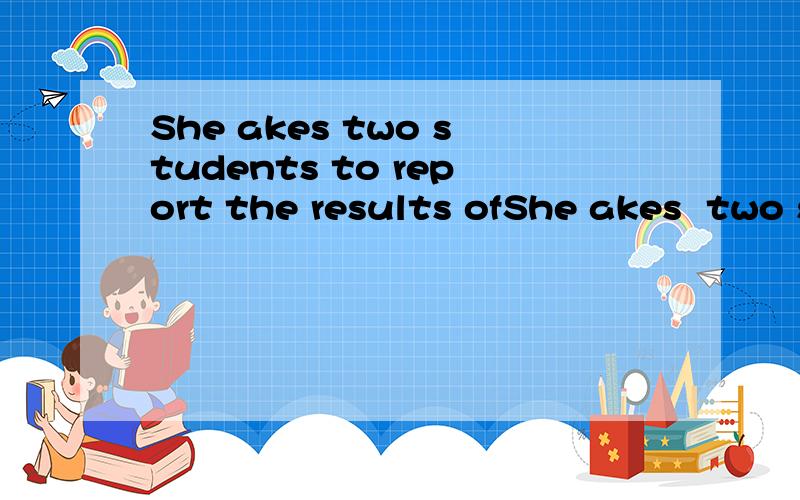 She akes two students to report the results ofShe akes  two students to report  the  results of their discussion 翻译