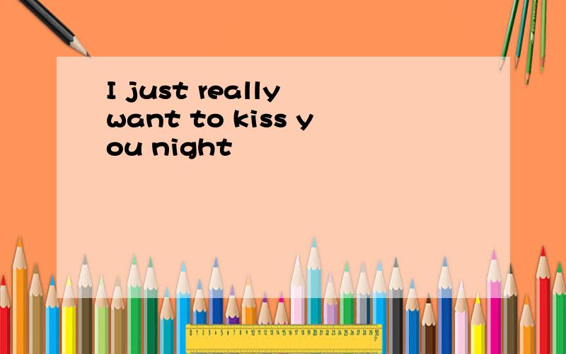 I just really want to kiss you night