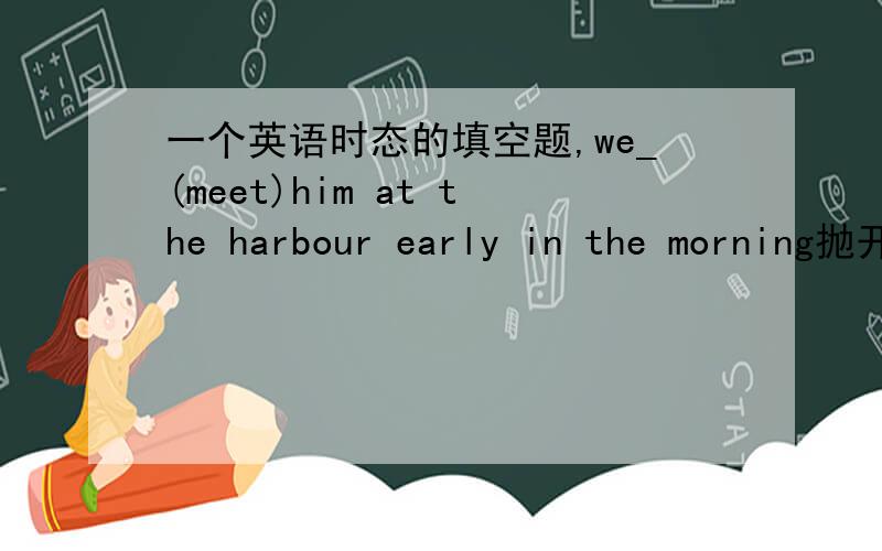 一个英语时态的填空题,we_(meet)him at the harbour early in the morning抛开上下文的文意不说,光看本句空格中,是不是填met和will meet都可以?