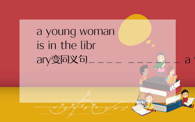 a young woman is in the library变同义句____ ______ a young woman in the library