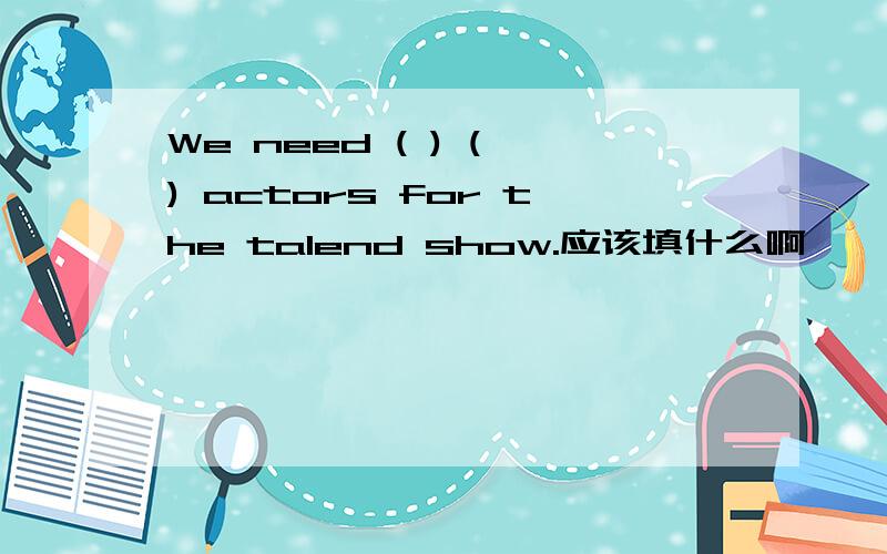 We need ( ) ( ) actors for the talend show.应该填什么啊