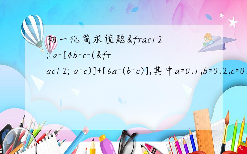 初一化简求值题½ a-[4b-c-(½ a-c)]+[6a-(b-c)],其中a=0.1,b=0.2,c=0.3
