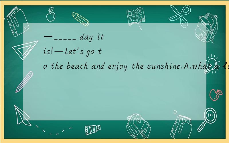 —_____ day it is!—Let's go to the beach and enjoy the sunshine.A.what a lovely B.How lovely C.What lovely D.How a lovely说明原因喔