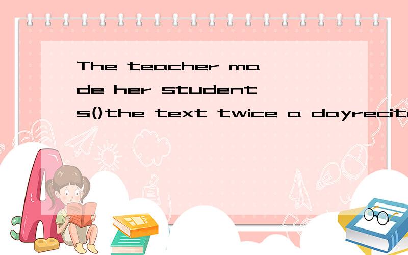 The teacher made her students()the text twice a dayreciterecitingto reciterecited请问选哪个啊 我选reciting为什么是错的呢