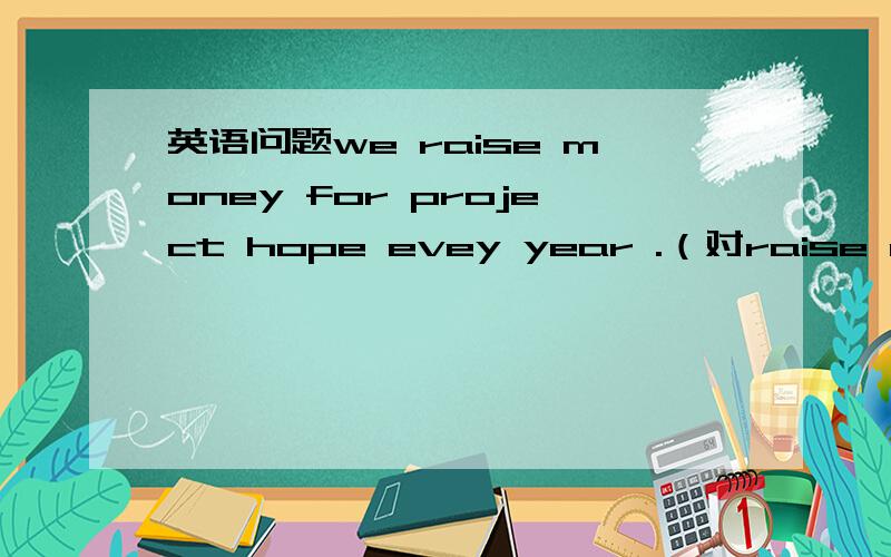 英语问题we raise money for project hope evey year .（对raise money 提问）1.we raise money for project hope evey year .（对raise money 提问）( ) ( ) you ( ) ( ) project hope evey year 2.the clothes in the box are from the 1980s.（对the