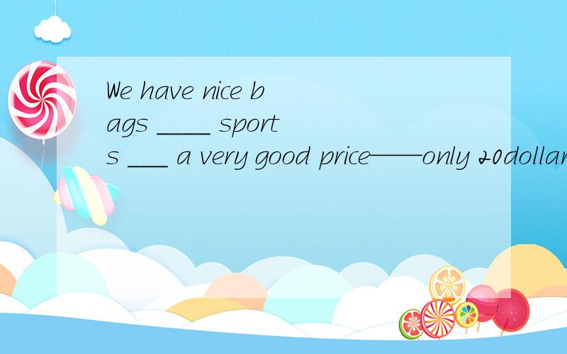 We have nice bags ____ sports ___ a very good price——only 20dollar