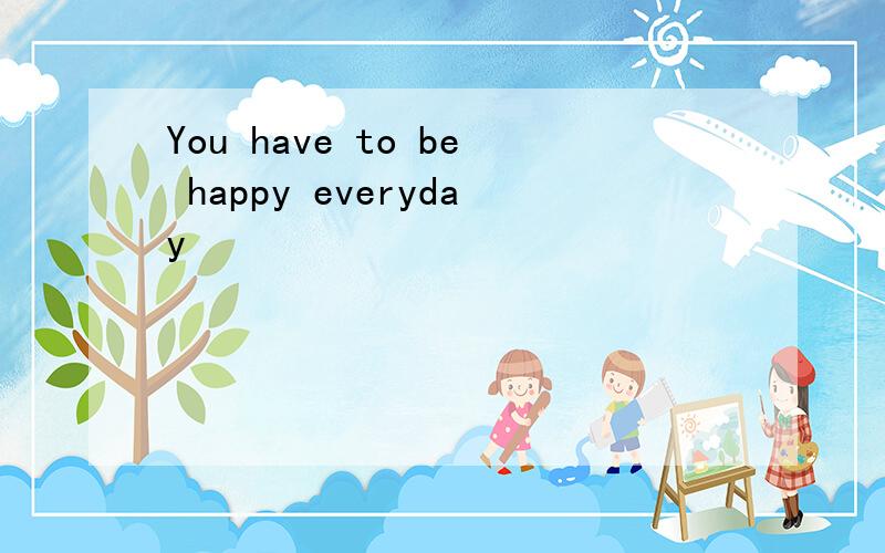 You have to be happy everyday