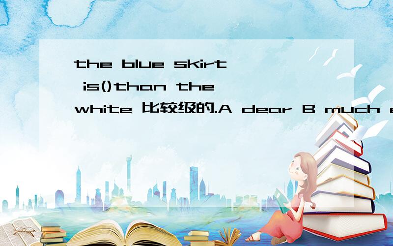 the blue skirt is()than the white 比较级的.A dear B much expensive C expensive D much more expensive