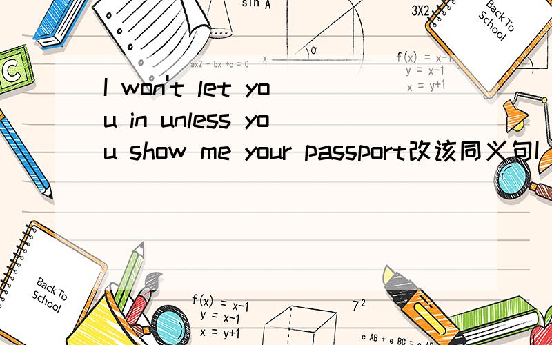 I won't let you in unless you show me your passport改该同义句I won't let you in unless you show me your passport.(改为同义句）I won't let you in ( ) you ( ) show me your passport.
