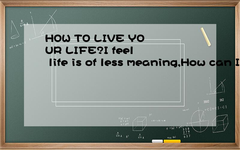 HOW TO LIVE YOUR LIFE?I feel life is of less meaning,How can I improve it and live a live life?