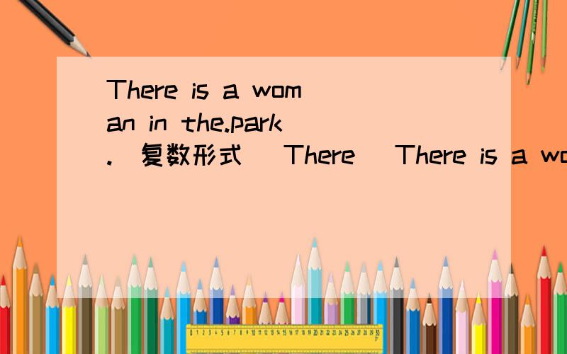 There is a woman in the.park.(复数形式) There (There is a woman in the.park.(复数形式)There ( )( )( )in the park