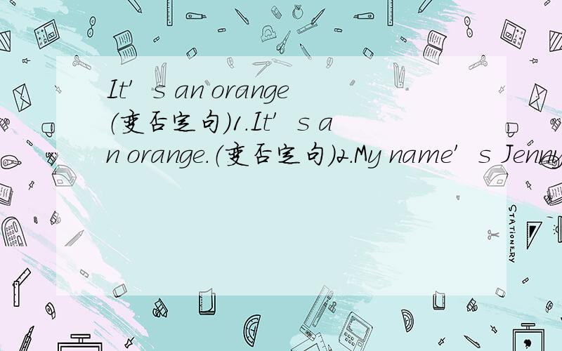 It′s an orange（变否定句）1.It′s an orange.（变否定句）2.My name′s Jenny.（变一般疑问句作否定回答）3.That is my ruler.（变否定句）4.These are his brothers.（变否定句和一般疑问句）5.I am a teacher.（