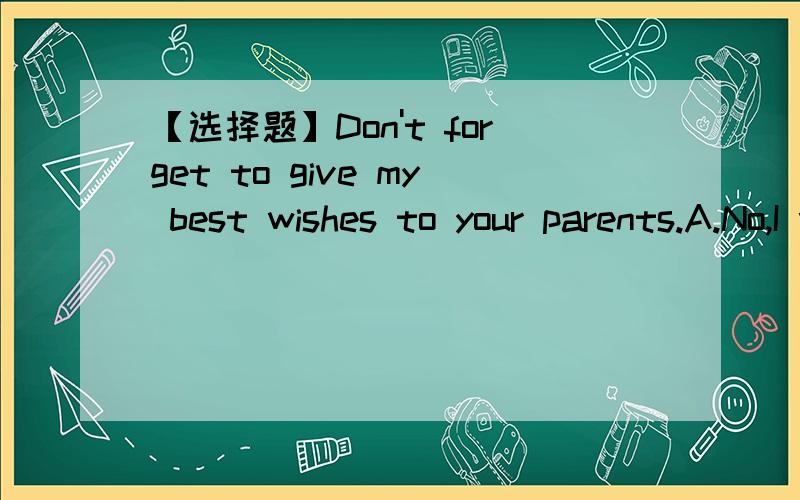【选择题】Don't forget to give my best wishes to your parents.A.No,I won'tB.OK,I willC.Yes,I won'tD.Yes,I do选哪个?为什么?