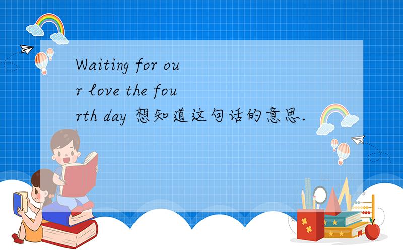 Waiting for our love the fourth day 想知道这句话的意思.