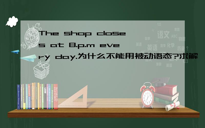 The shop closes at 8.p.m every day.为什么不能用被动语态?求解,谢谢.