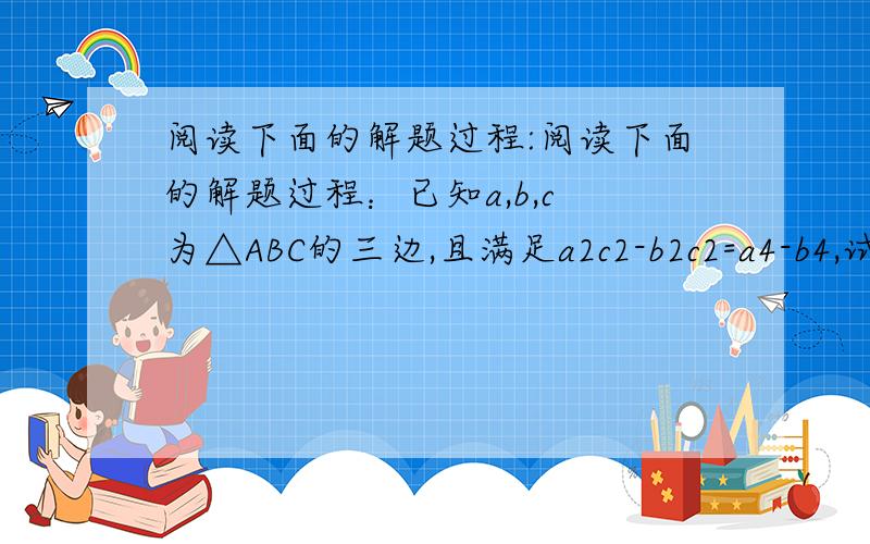 阅读下面的解题过程:阅读下面的解题过程：已知a,b,c 为△ABC的三边,且满足a2c2-b2c2=a4-b4,试判断△ABC的形状.∵a2c2-b2c2=a4-b4 （A）∴c2(a2-b2)=(a2+b2)(a2-b2) （B）∴c2=a2+b2 （C）∴△ABC是直角三角形问
