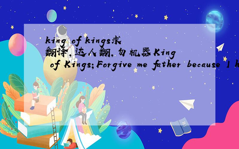 king of kings求翻译,达人翻,勿机器King of Kings；Forgive me father because I have sinned you；I danced every crime；And the days when I forgot you；I was always；alive；Every path that I took, actually；you were a light to my feet；I